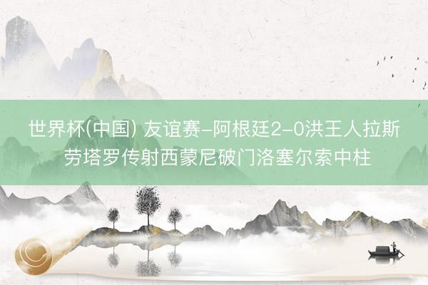 世界杯(中国) 友谊赛-阿根廷2-0洪王人拉斯 劳塔罗传射西蒙尼破门洛塞尔索中柱