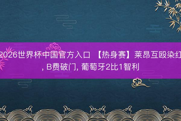 2026世界杯中国官方入口 【热身赛】莱昂互殴染红， B费破门， 葡萄牙2比1智利