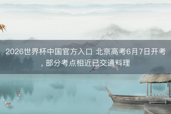 2026世界杯中国官方入口 北京高考6月7日开考, 部分考点相近已交通料理