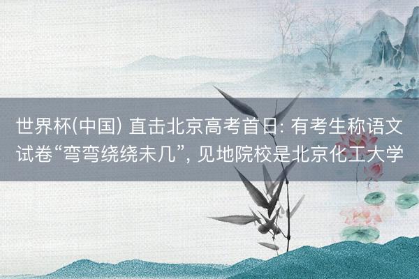 世界杯(中国) 直击北京高考首日: 有考生称语文试卷“弯弯绕绕未几”， 见地院校是北京化工大学