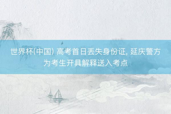 世界杯(中国) 高考首日丢失身份证, 延庆警方为考生开具解释送入考点