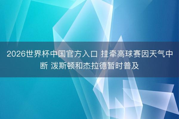 2026世界杯中国官方入口 挂牵高球赛因天气中断 泼斯顿和杰拉德暂时普及