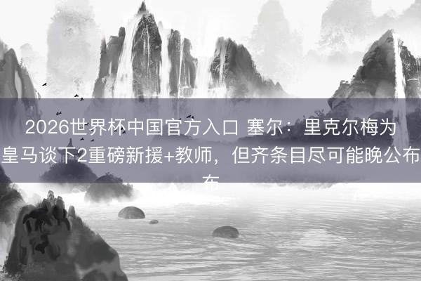 2026世界杯中国官方入口 塞尔：里克尔梅为皇马谈下2重磅新援+教师，但齐条目尽可能晚公布