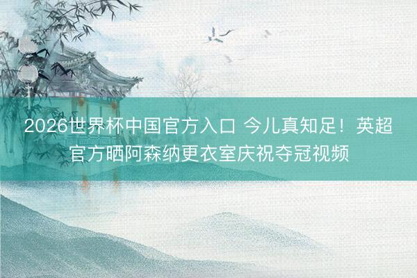 2026世界杯中国官方入口 今儿真知足！英超官方晒阿森纳更衣室庆祝夺冠视频