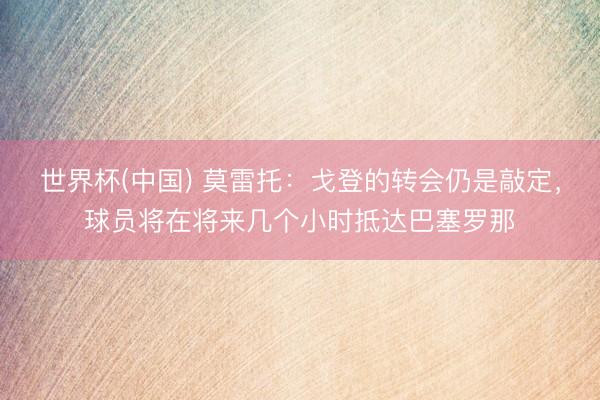 世界杯(中国) 莫雷托：戈登的转会仍是敲定，球员将在将来几个小时抵达巴塞罗那