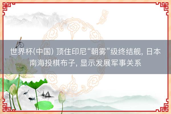 世界杯(中国) 顶住印尼“朝雾”级终结舰， 日本南海投棋布子， 显示发展军事关系