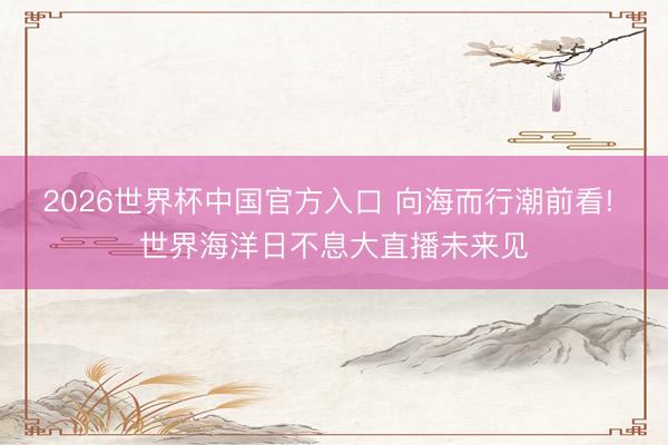 2026世界杯中国官方入口 向海而行潮前看! 世界海洋日不息大直播未来见