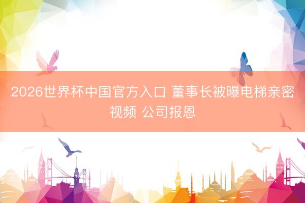 2026世界杯中国官方入口 董事长被曝电梯亲密视频 公司报恩
