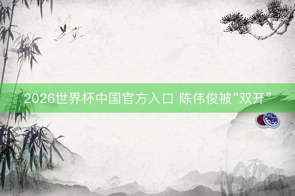 2026世界杯中国官方入口 陈伟俊被“双开”