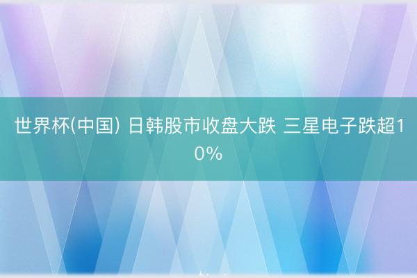 世界杯(中国) 日韩股市收盘大跌 三星电子跌超10％