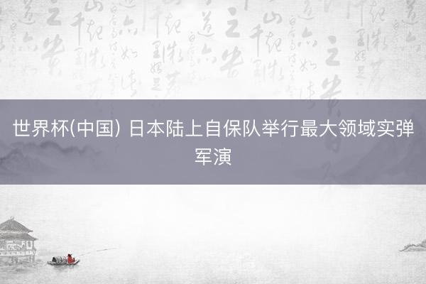 世界杯(中国) 日本陆上自保队举行最大领域实弹军演