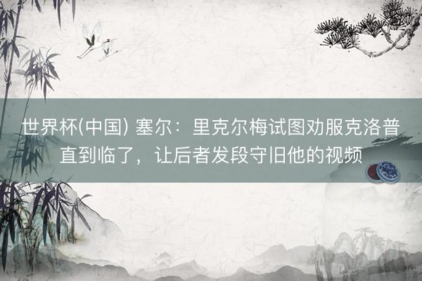 世界杯(中国) 塞尔:里克尔梅试图劝服克洛普直到临了,让后者发段守旧他的视频