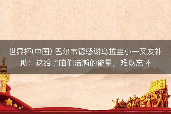 世界杯(中国) 巴尔韦德感谢乌拉圭小一又友补助：这给了咱们浩瀚的能量，难以忘怀