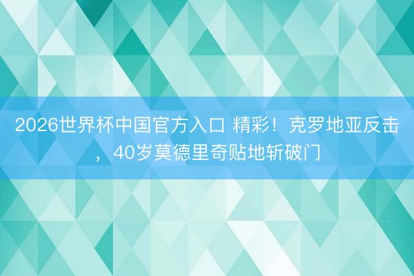 2026世界杯中国官方入口 精彩！克罗地亚反击，40岁莫德里奇贴地斩破门