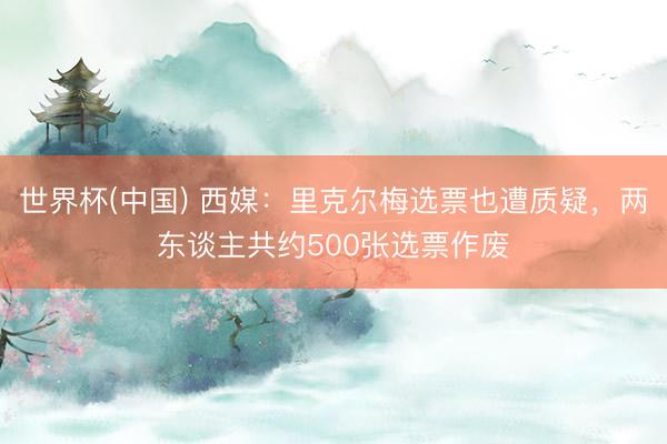 世界杯(中国) 西媒：里克尔梅选票也遭质疑，两东谈主共约500张选票作废