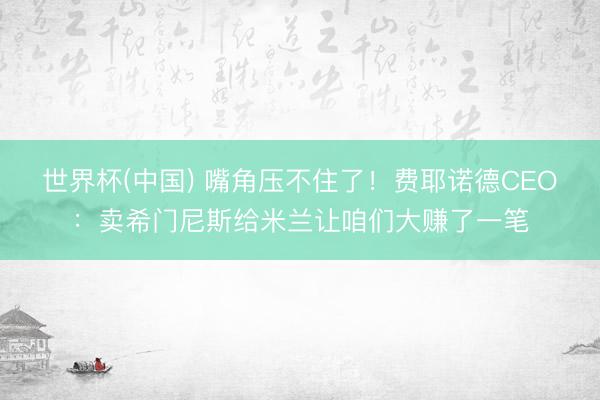 世界杯(中国) 嘴角压不住了!费耶诺德CEO:卖希门尼斯给米兰让咱们大赚了一笔