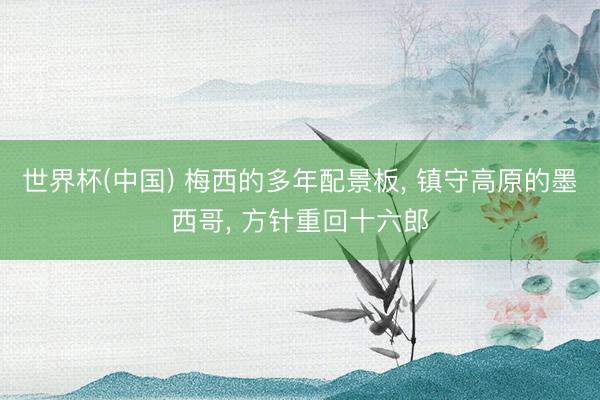 世界杯(中国) 梅西的多年配景板， 镇守高原的墨西哥， 方针重回十六郎