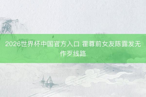 2026世界杯中国官方入口 霍尊前女友陈露发无作歹线路