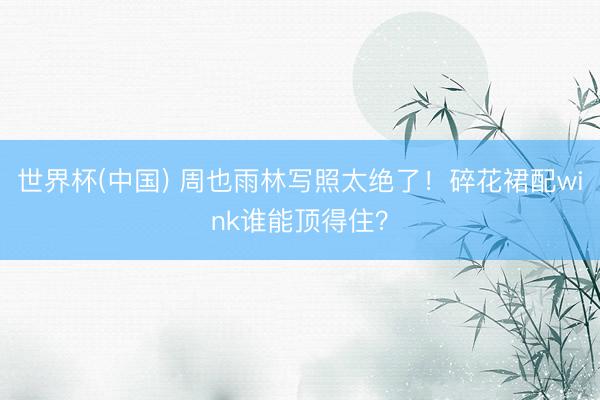 世界杯(中国) 周也雨林写照太绝了！碎花裙配wink谁能顶得住？