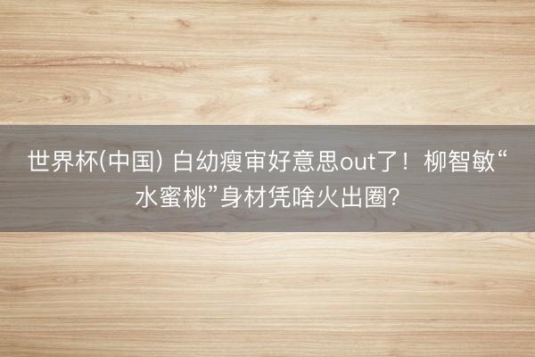 世界杯(中国) 白幼瘦审好意思out了！柳智敏“水蜜桃”身材凭啥火出圈？