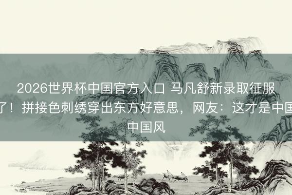 2026世界杯中国官方入口 马凡舒新录取征服火了！拼接色刺绣穿出东方好意思，网友：这才是中国风