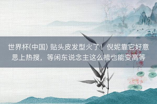 世界杯(中国) 贴头皮发型火了!倪妮靠它好意思上热搜,等闲东说念主这么梳也能变高等
