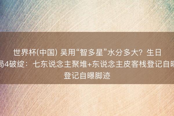 世界杯(中国) 吴用“智多星”水分多大？生日纲布局4破绽：七东说念主聚堆+东说念主皮客栈登记自曝脚迹