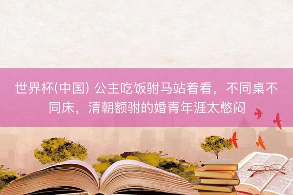 世界杯(中国) 公主吃饭驸马站着看，不同桌不同床，清朝额驸的婚青年涯太憋闷