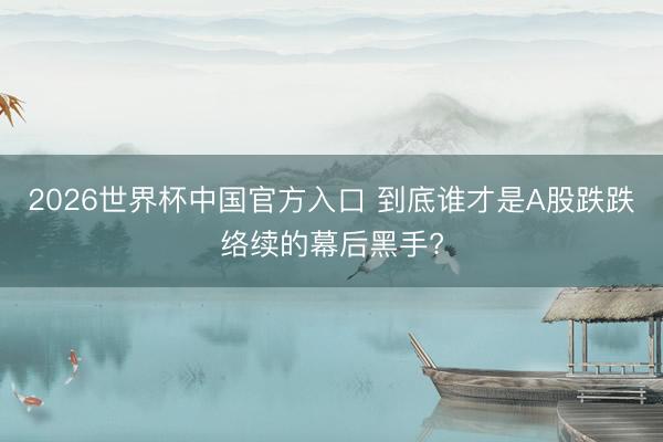 2026世界杯中国官方入口 到底谁才是A股跌跌络续的幕后黑手?
