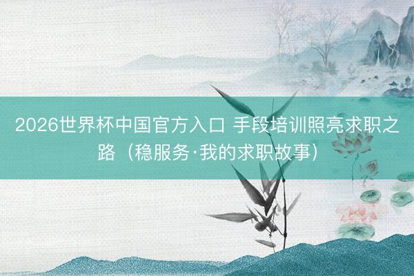 2026世界杯中国官方入口 手段培训照亮求职之路（稳服务·我的求职故事）