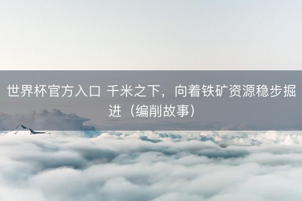 世界杯官方入口 千米之下，向着铁矿资源稳步掘进（编削故事）