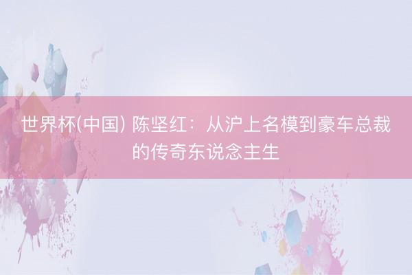 世界杯(中国) 陈坚红：从沪上名模到豪车总裁的传奇东说念主生