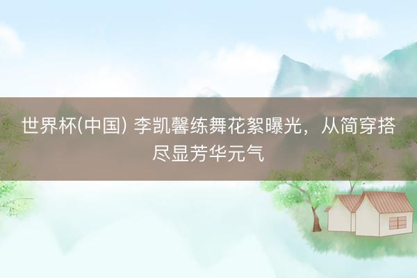 世界杯(中国) 李凯馨练舞花絮曝光，从简穿搭尽显芳华元气