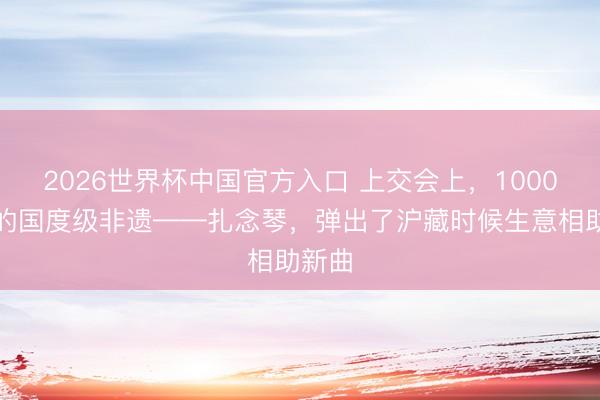 2026世界杯中国官方入口 上交会上，1000多岁的国度级非遗——扎念琴，弹出了沪藏时候生意相助新曲