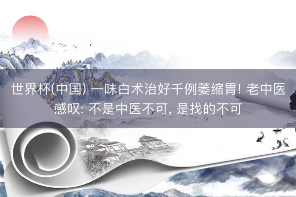 世界杯(中国) 一味白术治好千例萎缩胃! 老中医感叹: 不是中医不可， 是找的不可