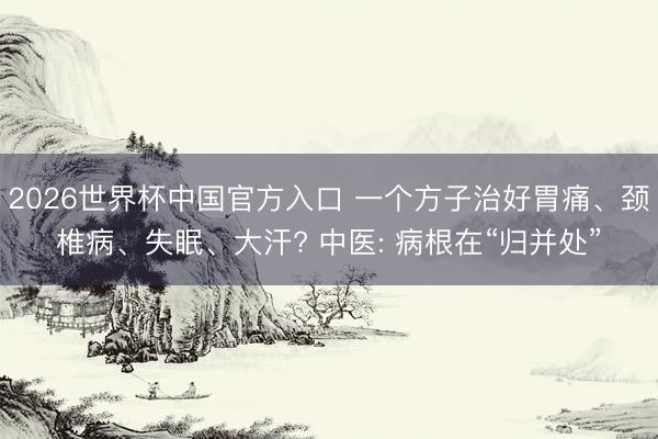 2026世界杯中国官方入口 一个方子治好胃痛、颈椎病、失眠、大汗? 中医: 病根在“归并处”