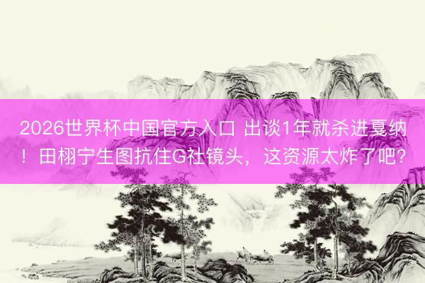 2026世界杯中国官方入口 出谈1年就杀进戛纳！田栩宁生图抗住G社镜头，这资源太炸了吧？