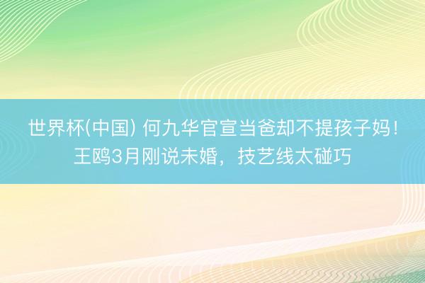世界杯(中国) 何九华官宣当爸却不提孩子妈！王鸥3月刚说未婚，技艺线太碰巧