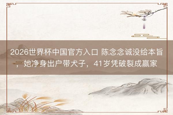 2026世界杯中国官方入口 陈念念诚没给本旨，她净身出户带犬子，41岁凭破裂成赢家