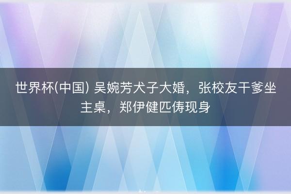 世界杯(中国) 吴婉芳犬子大婚，张校友干爹坐主桌，郑伊健匹俦现身