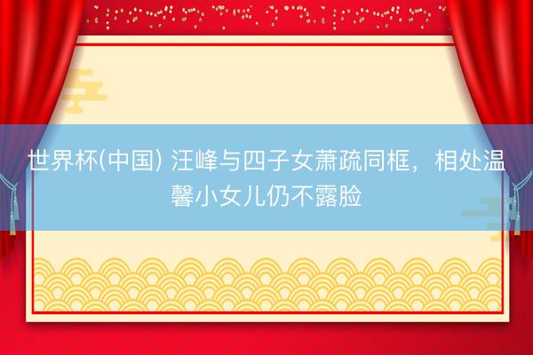 世界杯(中国) 汪峰与四子女萧疏同框，相处温馨小女儿仍不露脸