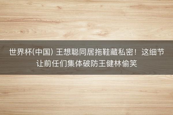 世界杯(中国) 王想聪同居拖鞋藏私密！这细节让前任们集体破防王健林偷笑