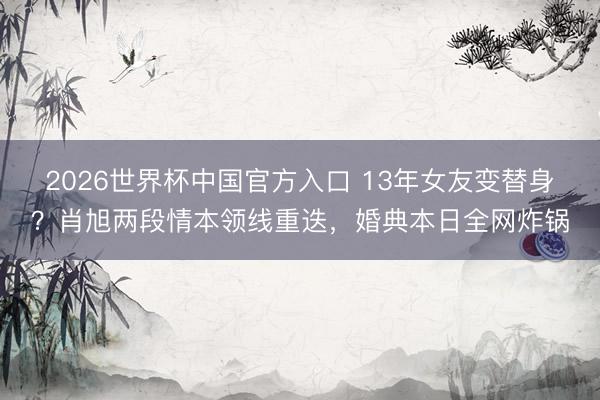 2026世界杯中国官方入口 13年女友变替身?肖旭两段情本领线重迭,婚典本日全网炸锅