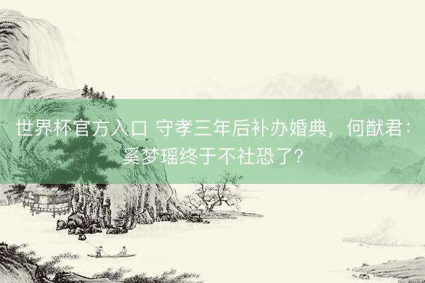 世界杯官方入口 守孝三年后补办婚典,何猷君:奚梦瑶终于不社恐了?