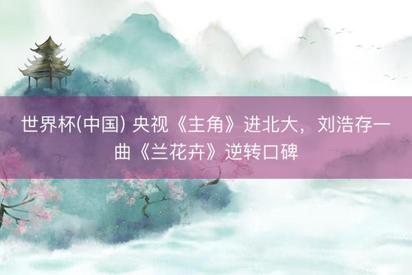 世界杯(中国) 央视《主角》进北大，刘浩存一曲《兰花卉》逆转口碑