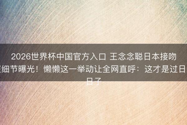 2026世界杯中国官方入口 王念念聪日本接吻照细节曝光！懒懒这一举动让全网直呼：这才是过日子