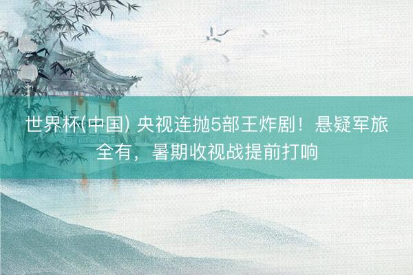 世界杯(中国) 央视连抛5部王炸剧!悬疑军旅全有,暑期收视战提前打响