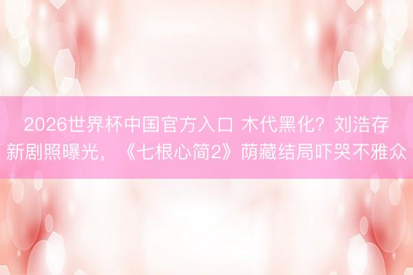 2026世界杯中国官方入口 木代黑化？刘浩存新剧照曝光，《七根心简2》荫藏结局吓哭不雅众