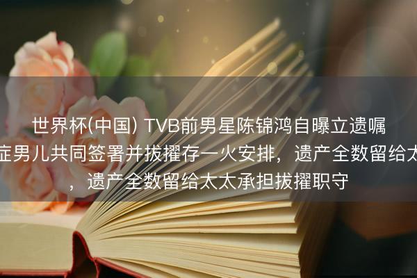 世界杯(中国) TVB前男星陈锦鸿自曝立遗嘱全历程，带自闭症男儿共同签署并拔擢存一火安排，遗产全数留给太太承担拔擢职守