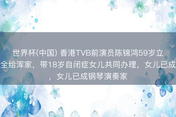 世界杯(中国) 香港TVB前演员陈锦鸿59岁立遗嘱将财产全给浑家，带18岁自闭症女儿共同办理，女儿已成钢琴演奏家